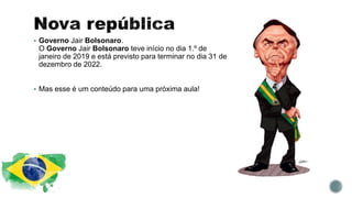  Governo Jair Bolsonaro.
O Governo Jair Bolsonaro teve início no dia 1.º de
janeiro de 2019 e está previsto para terminar no dia 31 de
dezembro de 2022.
 Mas esse é um conteúdo para uma próxima aula!
 