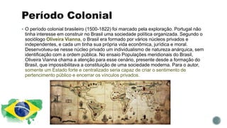  O período colonial brasileiro (1500-1822) foi marcado pela exploração. Portugal não
tinha interesse em construir no Brasil uma sociedade política organizada. Segundo o
sociólogo Oliveira Vianna, o Brasil era formado por vários núcleos privados e
independentes, e cada um tinha sua própria vida econômica, jurídica e moral.
Desenvolveu-se nesse núcleo privado um individualismo de natureza anárquica, sem
identificação com a ordem pública. No ensaio Populações meridionais do Brasil,
Oliveira Vianna chama a atenção para esse cenário, presente desde a formação do
Brasil, que impossibilitava a constituição de uma sociedade moderna. Para o autor,
somente um Estado forte e centralizado seria capaz de criar o sentimento de
pertencimento público e encerrar os vínculos privados.
 