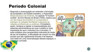  Seguindo a preocupação em entender a formação
da sociedade e do Estado brasileiro, o historiador
Sérgio Buarque de Holanda, no capitulo "O homem
cordial", do livro Raízes do Brasil (1936), explica que
um dos traços do brasileiro é a propensão a
sobrepor as relações familiares e pessoais às
relações profissionais ou públicas. O brasileiro,
assim, tenderia a rejeitar a impessoalidade dos
sistemas administrativos em que o público é mais
importante do que o indivíduo (ou o privado). O
autor enfatiza uma característica marcante do modo
de ser do brasileiro: a dificuldade de cumprir os ritos
sociais que são rigidamente formais e de separar,
com base em uma racionalização desses espaços, o
público e o privado.
 