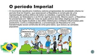  O movimento republicano mobilizou setores progressistas da sociedade urbana no
período final do Império, que associavam a República à construção de uma
representação política efetiva de todos os cidadãos, à garantia dos direitos
individuais, ao federalismo e ao fim do regime escravista. Mesmo assim, a República
foi proclamada em 1889 por meio da ação política das elites oligárquicas das
províncias da região Sudeste e das elites intelectuais e militares influenciadas pelo
positivismo. Como a independência, a proclamação da República foi uma
transformação social construída de cima para baixo, que excluiu as camadas
populares.
 