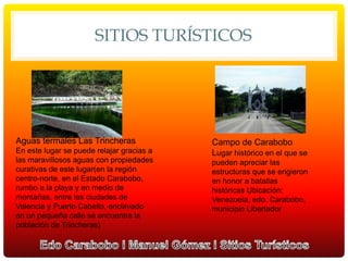 SITIOS TURÍSTICOS
Aguas termales Las Trincheras
En este lugar se puede relajar gracias a
las maravillosos aguas con propiedades
curativas de este lugar(en la región
centro-norte, en el Estado Carabobo,
rumbo a la playa y en medio de
montañas, entre las ciudades de
Valencia y Puerto Cabello, enclavado
en un pequeña calle se encuentra la
población de Trincheras)
Campo de Carabobo
Lugar histórico en el que se
pueden apreciar las
estructuras que se erigieron
en honor a batallas
históricas Ubicación:
Venezuela, edo. Carabobo,
municipio Libertador
 