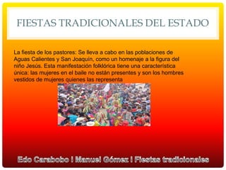 FIESTAS TRADICIONALES DEL ESTADO
La fiesta de los pastores: Se lleva a cabo en las poblaciones de
Aguas Calientes y San Joaquín, como un homenaje a la figura del
niño Jesús. Esta manifestación folklórica tiene una característica
única: las mujeres en el baile no están presentes y son los hombres
vestidos de mujeres quienes las representa
 