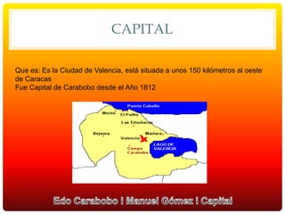 CAPITAL
Que es: Es la Ciudad de Valencia, está situada a unos 150 kilómetros al oeste
de Caracas
Fue Capital de Carabobo desde el Año 1812
 