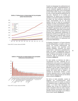 61
Cuando se desagregan las publicaciones por
institución de origen, sorprendentemente, no
es una institución española la primera del
ranking para el año 2012, sino la Universidad
de San Pablo (USP), Brasil, la que participa
en casi un cuarto del total de publicaciones de
ese país. Siguiendo en el análisis por
instituciones, se observa que la producción
científica se encuentra bastante concentrada.
En Brasil, las cinco primeras instituciones
(todas Universidades del sur del país)
explican más de la mitad de la producción
científica; en Chile, la Universidad de Chile, y
en México, la Universidad Autónoma, explican
casi un tercio de la producción; en Argentina,
el CONICET representa más del 50% de las
citas bibliográficas –esta fuerte concentración
permite que el CONICET se ubique entre las
primeras cinco instituciones académicas en
producción científica en la región que, junto al
CSIC (quien ocupa el segundo lugar), son las
únicas entidades que no son universidades
dentro de las primeras 25 instituciones por
producción bibliométrica-.
En España y Portugal (1º y 3º país en término
de citas bibliográficas), en cambio, si bien son
países con muchas publicaciones, las
mismas aparecen más repartidas entre
distintas entidades, marcando una menor
concentración institucional (probablemente,
exista una mayor competitividad entre los
diversos grupos y, la posibilidad de establecer
redes en Europa les permita no tener que
concentrar toda su producción en pocas
entidades) (Gráfico 6).
En este sentido, en términos de redes y
vinculaciones de 2012, utilizando las co-
publicaciones como proxy de la colaboración
en la producción científica, se puede observar
que Iberoamérica conforma una “constelación
planetaria” con dos “soles”: España y Brasil. A
su vez, aquellos países que más publican –el
tamaño del círculo está en relación a la
cantidad de documentos- tienden a tener
mayores relaciones entre sí, siendo España
quien mayores colaboraciones con los demás
países presenta (Gráfico 7).
De forma un tanto previsible, cuando se
desglosa por co-publicaciones entre
instituciones en 2012, en cambio, se observa
una tendencia fuerte a colaboraciones intra-
países, y un menor flujo inter-países. En
cualquier caso, lo que si se mantiene es la
mayor vinculación entre los nodos mayores,
los que terminan funcionando como soles o
planetas mayores que atraen a sus órbitas a
los de menor tamaño (Gráfico 8).
0
1000
2000
3000
4000
5000
6000
7000
8000
2000 2001 2002 2003 2004 2005 2006 2007 2008 2009 2010 2011 2012
TOTAL IBERO
ESPAÑA
BRASIL
PORTUGAL
MÉXICO
ARGENTINA
CHILE
COLOMBIA
Gráfico 5. Publicaciones en biotecnología de los principales
países iberoamericanos.
Fuente: RICYT, en base a datos de SCI-WOS
549
327
267 265
217
170 169
143 142
129 117 116 110 107 106 105 101 88 87 85 76 75 73 70 69
0
100
200
300
400
500
600
U
niv
Sao
Paulo
-BR
C
SIC
-ES
U
niv
Barcelona
-ES
C
O
N
IC
ET
-AR
U
niv
Autonom
a
Barcelona
-ES
U
niv
Porto
-PT
U
niv
N
aclAutonom
a
M
exico
-M
X
U
niv
Fed
R
io
G
rande
do
Sul-BR
U
niv
Fed
M
inas
G
erais
-BR
U
niv
Fed
R
io
de
Janeiro
-BR
U
niv
Fed
Sao
Paulo
-BR
U
niv
EstadualC
am
pinas
-BR
U
niv
Buenos
Aires
-AR
U
niv
Valencia
-ES
InstSalud
C
arlos
III-ES
U
niv
C
om
plutense
M
adrid
-ES
U
niv
Autonom
a
M
adrid
-ES
U
niv
Santiago
de
C
om
postela
-ES
U
niv
N
ova
Lisboa
-PT
U
niv
C
hile
-C
L
U
niv
M
inho
-PT
U
niv
G
ranada
-ES
U
niv
C
oim
bra
-PT
U
niv
N
avarra
-ES
U
niv
Sevilla
-ES
Gráfico 6. Producción en biotecnología de las principales
instituciones iberoamericanas
Fuente: RICYT, en base a datos de SCI-WOS
 