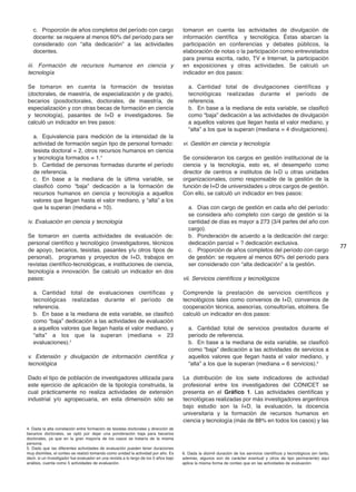c. Proporción de años completos del período con cargo
docente: se requiere al menos 60% del período para ser
considerado con “alta dedicación” a las actividades
docentes.
iii. Formación de recursos humanos en ciencia y
tecnología
Se tomaron en cuenta la formación de tesistas
(doctorales, de maestría, de especialización y de grado),
becarios (posdoctorales, doctorales, de maestría, de
especialización y con otras becas de formación en ciencia
y tecnología), pasantes de I+D e investigadores. Se
calculó un indicador en tres pasos:
a. Equivalencia para medición de la intensidad de la
actividad de formación según tipo de personal formado:
tesista doctoral = 2, otros recursos humanos en ciencia
y tecnología formados = 1.4
b. Cantidad de personas formadas durante el período
de referencia.
c. En base a la mediana de la última variable, se
clasificó como “baja” dedicación a la formación de
recursos humanos en ciencia y tecnología a aquellos
valores que llegan hasta el valor mediano, y “alta” a los
que la superan (mediana = 10).
iv. Evaluación en ciencia y tecnología
Se tomaron en cuenta actividades de evaluación de:
personal científico y tecnológico (investigadores, técnicos
de apoyo, becarios, tesistas, pasantes y/u otros tipos de
personal), programas y proyectos de I+D, trabajos en
revistas científico-tecnológicas, e instituciones de ciencia,
tecnología e innovación. Se calculó un indicador en dos
pasos:
a. Cantidad total de evaluaciones científicas y
tecnológicas realizadas durante el período de
referencia.
b. En base a la mediana de esta variable, se clasificó
como “baja” dedicación a las actividades de evaluación
a aquellos valores que llegan hasta el valor mediano, y
“alta” a los que la superan (mediana = 23
evaluaciones).5
v. Extensión y divulgación de información científica y
tecnológica
Dado el tipo de población de investigadores utilizada para
este ejercicio de aplicación de la tipología construida, la
cual prácticamente no realiza actividades de extensión
industrial y/o agropecuaria, en esta dimensión sólo se
tomaron en cuenta las actividades de divulgación de
información científica y tecnológica. Éstas abarcan la
participación en conferencias y debates públicos, la
elaboración de notas o la participación como entrevistados
para prensa escrita, radio, TV e Internet, la participación
en exposiciones y otras actividades. Se calculó un
indicador en dos pasos:
a. Cantidad total de divulgaciones científicas y
tecnológicas realizadas durante el período de
referencia.
b. En base a la mediana de esta variable, se clasificó
como “baja” dedicación a las actividades de divulgación
a aquellos valores que llegan hasta el valor mediano, y
“alta” a los que la superan (mediana = 4 divulgaciones).
vi. Gestión en ciencia y tecnología
Se consideraron los cargos en gestión institucional de la
ciencia y la tecnología, esto es, el desempeño como
director de centros e institutos de I+D u otras unidades
organizacionales, como responsable de la gestión de la
función de I+D de universidades u otros cargos de gestión.
Con ello, se calculó un indicador en tres pasos:
a. Días con cargo de gestión en cada año del período:
se considera año completo con cargo de gestión si la
cantidad de días es mayor a 273 (3/4 partes del año con
cargo).
b. Ponderación de acuerdo a la dedicación del cargo:
dedicación parcial = ? dedicación exclusiva.
c. Proporción de años completos del período con cargo
de gestión: se requiere al menos 60% del período para
ser considerado con “alta dedicación” a la gestión.
vii. Servicios científicos y tecnológicos
Comprende la prestación de servicios científicos y
tecnológicos tales como convenios de I+D, convenios de
cooperación técnica, asesorías, consultorías, etcétera. Se
calculó un indicador en dos pasos:
a. Cantidad total de servicios prestados durante el
período de referencia.
b. En base a la mediana de esta variable, se clasificó
como “baja” dedicación a las actividades de servicios a
aquellos valores que llegan hasta el valor mediano, y
“alta” a los que la superan (mediana = 6 servicios).6
La distribución de los siete indicadores de actividad
profesional entre los investigadores del CONICET se
presenta en el Gráfico 1. Las actividades científicas y
tecnológicas realizadas por más investigadores argentinos
bajo estudio son la I+D, la evaluación, la docencia
universitaria y la formación de recursos humanos en
ciencia y tecnología (más de 88% en todos los casos) y las
77
4. Dada la alta correlación entre formación de tesistas doctorales y dirección de
becarios doctorales, se optó por dejar una ponderación baja para becarios
doctorales, ya que en la gran mayoría de los casos se trataría de la misma
persona.
5. Dado que las diferentes actividades de evaluación pueden tener duraciones
muy disímiles, el conteo se realizó tomando como unidad la actividad por año. Es
decir, si un investigador fue evaluador en una revista a lo largo de los 5 años bajo
análisis, cuenta como 5 actividades de evaluación.
6. Dada la disímil duración de los servicios científicos y tecnológicos (en tanto,
además, algunos son de carácter eventual y otros de tipo permanente) aquí
aplica la misma forma de conteo que en las actividades de evaluación.
 