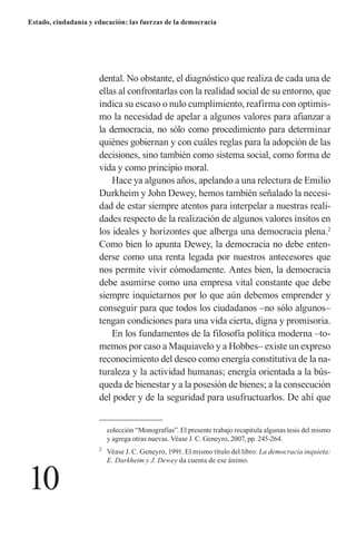 10 
Estado, ciudadanía y educación: las fuerzas de la democracia 
dental. No obstante, el diagnóstico que realiza de cada una de ellas al confrontarlas con la realidad social de su entorno, que indica su escaso o nulo cumplimiento, reafirma con optimismo la necesidad de apelar a algunos valores para afianzar a la democracia, no sólo como procedimiento para determinar quiénes gobiernan y con cuáles reglas para la adopción de las decisiones, sino también como sistema social, como forma de vida y como principio moral. 
Hace ya algunos años, apelando a una relectura de Emilio Durkheim y John Dewey, hemos también señalado la necesidad de estar siempre atentos para interpelar a nuestras realidades respecto de la realización de algunos valores ínsitos en los ideales y horizontes que alberga una democracia plena.2 Como bien lo apunta Dewey, la democracia no debe entenderse como una renta legada por nuestros antecesores que nos permite vivir cómodamente. Antes bien, la democracia debe asumirse como una empresa vital constante que debe siempre inquietarnos por lo que aún debemos emprender y conseguir para que todos los ciudadanos –no sólo algunos– tengan condiciones para una vida cierta, digna y promisoria. 
En los fundamentos de la filosofía política moderna –tomemos por caso a Maquiavelo y a Hobbes– existe un expreso reconocimiento del deseo como energía constitutiva de la naturaleza y la actividad humanas; energía orientada a la búsqueda de bienestar y a la posesión de bienes; a la consecución del poder y de la seguridad para usufructuarlos. De ahí que 
2 Véase J. C. Geneyro, 1991. El mismo título del libro: La democracia inquieta: E. Durkheim y J. Dewey da cuenta de ese ánimo. 
colección “Monografías”. El presente trabajo recapitula algunas tesis del mismo y agrega otras nuevas. Véase J. C. Geneyro, 2007, pp. 245-264.  