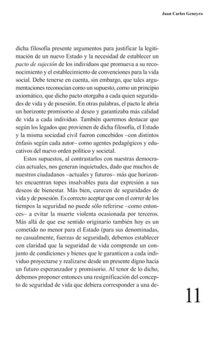 11 
Juan Carlos Geneyro 
dicha filosofía presente argumentos para justificar la legitimación de un nuevo Estado y la necesidad de establecer un pacto de sujeción de los individuos que promueva a su reconocimiento y el establecimiento de convenciones para la vida social. Debe tenerse en cuenta, sin embargo, que tales argumentaciones reconocían como un supuesto, como un principio axiomático, que dicho pacto otorgaba a cada quien seguridades de vida y de posesión. En otras palabras, el pacto le abría un horizonte promisorio al deseo y garantizaba más calidad de vida a cada individuo. También queremos destacar que según los legados que provienen de dicha filosofía, el Estado y la misma sociedad civil fueron concebidos –con distintos énfasis según cada autor– como agentes pedagógicos y educativos del nuevo orden político y societal. 
Estos supuestos, al contrastarlos con nuestras democracias actuales, nos generan inquietudes, dado que muchos de nuestros ciudadanos –actuales y futuros– más que horizontes encuentran topes insalvables para dar expresión a sus deseos de bienestar. Más bien, carecen de seguridades de vida y de posesión. Es correcto aceptar que con el correr de los tiempos la seguridad no puede sólo referirse –como entonces– a evitar la muerte violenta ocasionada por terceros. Más allá de que ese sentido originario también hoy es un cometido no menor para el Estado (para sus denominadas, no casualmente, fuerzas de seguridad), debemos establecer con claridad que la seguridad de vida comprende un conjunto de condiciones y bienes que le garanticen a cada individuo proyectarse y realizarse desde un presente digno hacia un futuro esperanzador y promisorio. Al tenor de lo dicho, debemos proponer entonces una resignificación del concepto de seguridad de vida que debiera corresponder a una de  