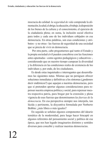 12 
Estado, ciudadanía y educación: las fuerzas de la democracia 
mocracia de calidad: la seguridad de vida comprende la alimentación, la salud, el abrigo, la educación, el trabajo, la disposición de los bienes de la cultura y el conocimiento, el ejercicio de la ciudadanía plena; en suma, la inclusión social efectiva para todos y cada uno de los individuos cobijados en esa democracia. En otras palabras, son esas condiciones y atributos –y no otras– las fuerzas de seguridad de una sociedad que se precia de vivir en democracia. 
Por otra parte, cabe preguntarnos qué tanto el Estado y la propia sociedad civil pueden concebirse con las funciones antes apuntadas –como agentes pedagógicos y educativos–, considerando que en nuestro tiempo campean la diversidad y la diferencia en las condiciones reales de existencia de los individuos y, por ende, de los ciudadanos. 
Es desde estas inquietudes e interrogantes que desarrollamos las siguientes notas. Mismas que no persiguen ofrecer soluciones inmediatas y definitivas a los síntomas (¿podemos decir endémicos?) que aquejan a nuestras democracias, pero que sí pretenden aportar algunas consideraciones para repensar nuestra empresa política y social, para repensar nuestra respectiva patria, para bregar por la extensión y plena vigencia de esas fuerzas que denominamos las fuerzas de la democracia. En esa perspectiva siempre nos interpela, tan lúcida y pertinente, la disyuntiva formulada por Norberto Bobbio: ¿más libres o más iguales? 
En seguida se señalan algunos componentes del ideario temático de la modernidad, para luego hacer hincapié en algunos referentes del pensamiento social y político de esa época, que nos han legado imaginarios distintos y sentidos diversos para concebir y realizar nuestras democracias.  