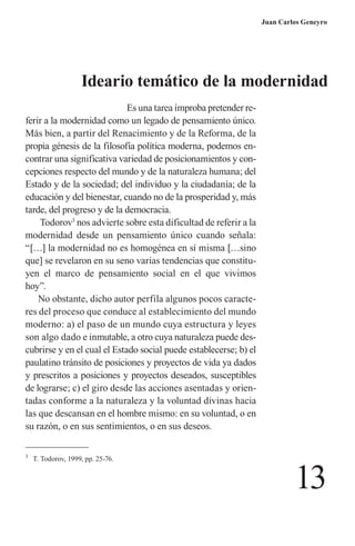 13 
Juan Carlos Geneyro 
Es una tarea ímproba pretender referir a la modernidad como un legado de pensamiento único. Más bien, a partir del Renacimiento y de la Reforma, de la propia génesis de la filosofía política moderna, podemos encontrar una significativa variedad de posicionamientos y concepciones respecto del mundo y de la naturaleza humana; del Estado y de la sociedad; del individuo y la ciudadanía; de la educación y del bienestar, cuando no de la prosperidad y, más tarde, del progreso y de la democracia. 
Todorov3 nos advierte sobre esta dificultad de referir a la modernidad desde un pensamiento único cuando señala: “[…] la modernidad no es homogénea en sí misma […sino que] se revelaron en su seno varias tendencias que constituyen el marco de pensamiento social en el que vivimos hoy”. 
No obstante, dicho autor perfila algunos pocos caracteres del proceso que conduce al establecimiento del mundo moderno: a) el paso de un mundo cuya estructura y leyes son algo dado e inmutable, a otro cuya naturaleza puede descubrirse y en el cual el Estado social puede establecerse; b) el paulatino tránsito de posiciones y proyectos de vida ya dados y prescritos a posiciones y proyectos deseados, susceptibles de lograrse; c) el giro desde las acciones asentadas y orientadas conforme a la naturaleza y la voluntad divinas hacia las que descansan en el hombre mismo: en su voluntad, o en su razón, o en sus sentimientos, o en sus deseos. 
3 T. Todorov, 1999, pp. 25-76. 
Ideario temático de la modernidad  
