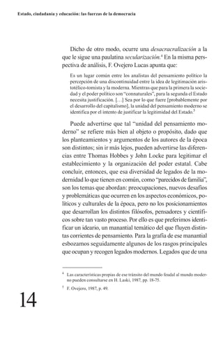14 
Estado, ciudadanía y educación: las fuerzas de la democracia 
Dicho de otro modo, ocurre una desacracralización a la que le sigue una paulatina secularización.4 En la misma perspectiva de análisis, F. Ovejero Lucas apunta que: 
Es un lugar común entre los analistas del pensamiento político la percepción de una discontinuidad entre la idea de legitimación aristotélico- tomista y la moderna. Mientras que para la primera la sociedad y el poder político son “connaturales”, para la segunda el Estado necesita justificación. […] Sea por lo que fuere [probablemente por el desarrollo del capitalismo], la unidad del pensamiento moderno se identifica por el intento de justificar la legitimidad del Estado.5 
Puede advertirse que tal “unidad del pensamiento moderno” se refiere más bien al objeto o propósito, dado que los planteamientos y argumentos de los autores de la época son distintos; sin ir más lejos, pueden advertirse las diferencias entre Thomas Hobbes y John Locke para legitimar el establecimiento y la organización del poder estatal. Cabe concluir, entonces, que esa diversidad de legados de la modernidad lo que tienen en común, como “parecidos de familia”, son los temas que abordan: preocupaciones, nuevos desafíos y problemáticas que ocurren en los aspectos económicos, políticos y culturales de la época, pero no los posicionamientos que desarrollan los distintos filósofos, pensadores y científicos sobre tan vasto proceso. Por ello es que preferimos identificar un ideario, un manantial temático del que fluyen distintas corrientes de pensamiento. Para la grafía de ese manantial esbozamos seguidamente algunos de los rasgos principales que ocupan y recogen legados modernos. Legados que de una 
4 Las características propias de ese tránsito del mundo feudal al mundo moderno pueden consultarse en H. Laski, 1987, pp. 18-75. 
5 F. Ovejero, 1987, p. 49.  