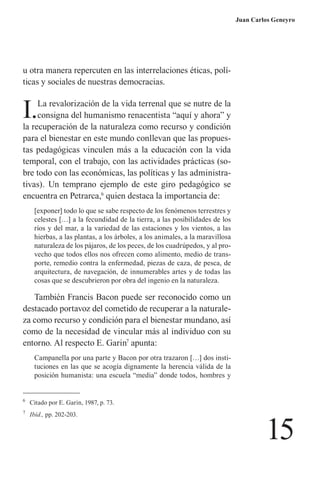 15 
Juan Carlos Geneyro 
u otra manera repercuten en las interrelaciones éticas, políticas y sociales de nuestras democracias. 
I. La revalorización de la vida terrenal que se nutre de la consigna del humanismo renacentista “aquí y ahora” y la recuperación de la naturaleza como recurso y condición para el bienestar en este mundo conllevan que las propuestas pedagógicas vinculen más a la educación con la vida temporal, con el trabajo, con las actividades prácticas (sobre todo con las económicas, las políticas y las administrativas). Un temprano ejemplo de este giro pedagógico se encuentra en Petrarca,6 quien destaca la importancia de: 
[exponer] todo lo que se sabe respecto de los fenómenos terrestres y celestes […] a la fecundidad de la tierra, a las posibilidades de los ríos y del mar, a la variedad de las estaciones y los vientos, a las hierbas, a las plantas, a los árboles, a los animales, a la maravillosa naturaleza de los pájaros, de los peces, de los cuadrúpedos, y al provecho que todos ellos nos ofrecen como alimento, medio de transporte, remedio contra la enfermedad, piezas de caza, de pesca, de arquitectura, de navegación, de innumerables artes y de todas las cosas que se descubrieron por obra del ingenio en la naturaleza. 
También Francis Bacon puede ser reconocido como un destacado portavoz del cometido de recuperar a la naturaleza como recurso y condición para el bienestar mundano, así como de la necesidad de vincular más al individuo con su entorno. Al respecto E. Garin7 apunta: 
Campanella por una parte y Bacon por otra trazaron […] dos instituciones en las que se acogía dignamente la herencia válida de la posición humanista: una escuela “media” donde todos, hombres y 
6 Citado por E. Garin, 1987, p. 73. 
7 Ibíd., pp. 202-203.  