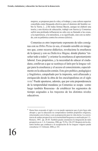 16 
Estado, ciudadanía y educación: las fuerzas de la democracia 
mujeres, se preparan para la vida y el trabajo; y una cultura superior concebida como búsqueda efectiva para el dominio del hombre sobre la Tierra. […] De todas formas Bacon, aunque no elaboró una teoría y una técnica de educación, trabajó con fuerza (y Comenius sufrió una profunda influencia) no sólo con su llamado a las cosas, a la experiencia, a la naturaleza, a su significado, sino con su método, con su polémica contra los errores (ídolos). 
Comenius es otro importante exponente de tales consignas con su Orbis Pictus (o sea, el mundo sensible en imágenes que, como recurso didáctico, revoluciona la enseñanza de la época) y con su Didáctica Magna, donde plantea “enseñar todo a todos” y orientar la enseñanza al aprestamiento laboral. Esos propósitos, y la necesidad de educar al ciudadano, conllevan a que se sustituya el latín por la lengua vulgar para la enseñanza y el acceso al conocimiento, especialmente en la educación común. Este giro político, pedagógico y lingüístico, catapultado por la imprenta, será afianzado y enriquecido desde la obra de los enciclopedistas en el siglo xviii.8 Puede apuntarse, además, que por esta preponderancia de la temporalidad mundana ya Comenius se ocupa –como luego también Rousseau– de establecer los segmentos de tiempo asignados a los trayectos de los distintos niveles educativos. 
8 Hasta bien avanzado el siglo xviii no puede suponerse que el giro haya sido abrupto y que la educación no comprendiera también propósitos religiosos, relacionados con el alma y con su preparación para la vida eterna. La coexistencia de ambas perspectivas en la mentalidad burguesa es analizada por J. L. Romero, 1987, pp. 28-45. También puede constatarse la integración de tales perspectivas en J. A. Comenius, 1986, pp. 75-76 y 156-157. Respecto de los dis- tintos hechos que conducen a la recuperación de las lenguas vulgares puede consultarse J. F. Gilmont, 2006, p. 333.  