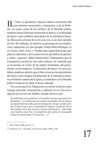 17 
Juan Carlos Geneyro 
II. Como ya apuntamos, algunos clásicos exponentes del movimiento renacentista y humanista, o de la Reforma, así como varios de los artífices de la filosofía política moderna hacen referencia destacada al deseo y a la búsqueda de placer como atributos principales de la naturaleza humana. Boccaccio, al tenor de su Decameron, es un claro ejemplo de ello. Sin embargo, la mayoría se preocupa por su moderación y educación; así, por ejemplo, Tomás Moro distingue, en su Utopía, entre vicios y virtudes para luego determinar qué placeres (del alma y del cuerpo) son los que deben de gozarse y cuáles –espurios– deben despreciarse.9 Subrayamos que en la propuesta societal de este autor subyace un cometido que es recurrente en varios de los padres fundadores del pensamiento social moderno: la educación del deseo. En otras palabras, podemos advertir que si bien existe un reconocimiento del deseo como energía constituyente de la naturaleza humana en distintos autores de la época, es reiterativo en la filosofía política moderna un ideal: el deseo educado. 
En esa perspectiva, Maquiavelo se refiere al deseo como energía acuciante, insatisfecha; y adelanta en sus Discursos algunas de las tesis de Hobbes cuando advierte que: 
[la ambición] es tan poderosa en los pechos humanos que jamás los abandona […]; la naturaleza ha creado a los hombres de tal manera que pueden desearlo todo, pero no conseguirlo. Así que, siendo siempre el deseo mayor que la capacidad de adquirir, resulta de ello el descontento con lo que se posee y la poca satisfacción […] deseando unos hombres tener más y temiendo los otros perder lo conseguido surgen las enemistades y las guerras […].10 
9 Tomás Moro, 2006, pp. 89 y ss. 
10 Citado por M. A. Granada, en Victoria Camps, 1988, p. 549.  
