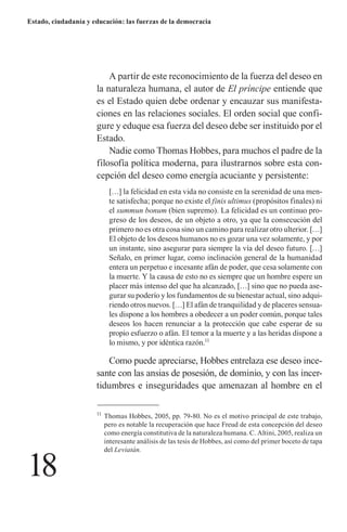 18 
Estado, ciudadanía y educación: las fuerzas de la democracia 
A partir de este reconocimiento de la fuerza del deseo en la naturaleza humana, el autor de El príncipe entiende que es el Estado quien debe ordenar y encauzar sus manifestaciones en las relaciones sociales. El orden social que configure y eduque esa fuerza del deseo debe ser instituido por el Estado. 
Nadie como Thomas Hobbes, para muchos el padre de la filosofía política moderna, para ilustrarnos sobre esta concepción del deseo como energía acuciante y persistente: 
[…] la felicidad en esta vida no consiste en la serenidad de una mente satisfecha; porque no existe el finis ultimus (propósitos finales) ni el summun bonum (bien supremo). La felicidad es un continuo progreso de los deseos, de un objeto a otro, ya que la consecución del primero no es otra cosa sino un camino para realizar otro ulterior. […] El objeto de los deseos humanos no es gozar una vez solamente, y por un instante, sino asegurar para siempre la vía del deseo futuro. […] Señalo, en primer lugar, como inclinación general de la humanidad entera un perpetuo e incesante afán de poder, que cesa solamente con la muerte. Y la causa de esto no es siempre que un hombre espere un placer más intenso del que ha alcanzado, […] sino que no pueda asegurar su poderío y los fundamentos de su bienestar actual, sino adquiriendo otros nuevos. […] El afán de tranquilidad y de placeres sensuales dispone a los hombres a obedecer a un poder común, porque tales deseos los hacen renunciar a la protección que cabe esperar de su propio esfuerzo o afán. El temor a la muerte y a las heridas dispone a lo mismo, y por idéntica razón.11 
Como puede apreciarse, Hobbes entrelaza ese deseo incesante con las ansias de posesión, de dominio, y con las incertidumbres e inseguridades que amenazan al hombre en el 
11 Thomas Hobbes, 2005, pp. 79-80. No es el motivo principal de este trabajo, pero es notable la recuperación que hace Freud de esta concepción del deseo como energía constitutiva de la naturaleza humana. C. Altini, 2005, realiza un interesante análisis de las tesis de Hobbes, así como del primer boceto de tapa del Leviatán.  