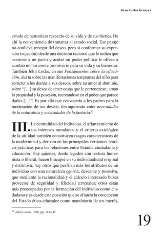 19 
Juan Carlos Geneyro 
estado de naturaleza respecto de su vida y de sus bienes. De ahí la conveniencia de transitar al estado social. Ese pasaje no conlleva renegar del deseo, pero sí conformar su expresión (sujeción) desde una decisión racional que le indica que avenirse a un pacto y acatar un poder político le ofrece a cambio un horizonte promisorio para su vida y su bienestar. También John Locke, en sus Pensamientos sobre la educación, alerta sobre las manifestaciones tempranas del niño para someter a los demás a sus deseos, sobre su amor al dominio, sobre “[…] su deseo de tener cosas que le pertenezcan; aman la propiedad y la posesión, recreándose en el poder que parece darles […]”. Es por ello que convocaría a los padres para la moderación de sus deseos, distinguiendo entre necesidades de la naturaleza y necesidades de la fantasía.12 
12 John Locke, 1986, pp. 143-147. 
III. La centralidad del individuo, el afianzamiento de sus intereses mundanos y el criterio axiológico de la utilidad también constituyen rasgos característicos de la modernidad y derivan en las principales vertientes teórico- prácticas para las relaciones entre Estado, ciudadanía y educación. Hay quienes, desde legados con textura humanista o liberal, hacen hincapié en su individualidad original y distintiva; hay otros que perfilan más los atributos de un individuo con una naturaleza egoísta, deseante y posesiva, que mediante la racionalidad y el cálculo interesado busca proveerse de seguridad y felicidad terrenales; otros están 
más preocupados por la formación del individuo como ciudadano y es desde esta posición que se afianza la concepción del Estado ético-educador como mandatario de un interés,  