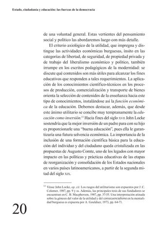 20 
Estado, ciudadanía y educación: las fuerzas de la democracia 
de una voluntad general. Estas vertientes del pensamiento social y político las abordaremos luego con más detalle. 
El criterio axiológico de la utilidad, que impregna y distingue las actividades económicas burguesas, ínsito en las categorías de libertad, de seguridad, de propiedad privada y de trabajo del liberalismo económico y político, también irrumpe en los escritos pedagógicos de la modernidad: se discute qué contenidos son más útiles para alcanzar los fines educativos que responden a tales requerimientos. La aplicación de los conocimientos científico-técnicos en los procesos de producción, comercialización y transporte de bienes orienta la selección de contenidos de la enseñanza hacia este tipo de conocimientos, instalándose así la función económica de la educación. Debemos destacar, además, que desde este ánimo utilitario se concibe muy tempranamente la educación como inversión.13 Hacia fines del siglo xvii John Locke sostendría que la mejor inversión de un padre para con su hijo es proporcionarle una “buena educación”, pues ella le garantizaría una futura solvencia económica. La importancia de la inclusión de una formación científica básica para la educación del individuo y del ciudadano queda cristalizada en las propuestas de Augusto Comte, uno de los legados con mayor impacto en las políticas y prácticas educativas de las etapas de reorganización y consolidación de los Estados nacionales en varios países latinoamericanos, a partir de la segunda mitad del siglo xix. 
13 Véase John Locke, op. cit. Los rasgos del utilitarismo son expuestos por J .C. Colomer, 1987, pp. 9 y ss. Además, las principales tesis de sus fundadores se encuentran en C. B. Macpherson, 1987, pp. 37-55. Una interpretación atinada sobre la génesis del valor de la utilidad y del consecuencialismo en la mentalidad burguesa es expuesta por A. Gouldner, 1973, pp. 64-71.  