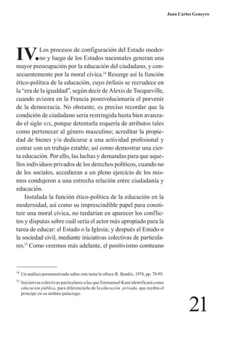 21 
Juan Carlos Geneyro 
IV. Los procesos de configuración del Estado moderno y luego de los Estados nacionales generan una mayor preocupación por la educación del ciudadano, y consecuentemente por la moral cívica.14 Resurge así la función ético-política de la educación, cuyo énfasis se recrudece en la “era de la igualdad”, según decir de Alexis de Tocqueville, cuando avizora en la Francia posrevolucionaria el porvenir de la democracia. No obstante, es preciso recordar que la condición de ciudadano sería restringida hasta bien avanzado el siglo xix, porque detentarla requería de atributos tales como pertenecer al género masculino; acreditar la propiedad de bienes y/o dedicarse a una actividad profesional y contar con un trabajo estable; así como demostrar una cierta educación. Por ello, las luchas y demandas para que aquellos individuos privados de los derechos políticos, cuando no de los sociales, accedieran a un pleno ejercicio de los mismos condujeron a una estrecha relación entre ciudadanía y educación. 
Instalada la función ético-política de la educación en la modernidad, así como su imprescindible papel para constituir una moral cívica, no tardarían en aparecer los conflictos y disputas sobre cuál sería el actor más apropiado para la tarea de educar: el Estado o la Iglesia; y después el Estado o la sociedad civil, mediante iniciativas colectivas de particulares. 15 Como veremos más adelante, el positivismo comteano 
14 Un análisis pormenorizado sobre este tema lo ofrece R. Bendix, 1974, pp. 78-95. 
15 Iniciativas colectivas particulares a las que Emmanuel Kant identificará como educación pública, para diferenciarla de la educación privada, que recibía el príncipe en su ámbito palaciego.  