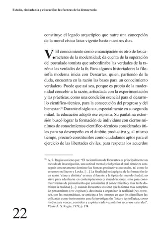 22 
Estado, ciudadanía y educación: las fuerzas de la democracia 
constituye el legado arquetípico que nutre una concepción de la moral cívica laica vigente hasta nuestros días. 
V. El conocimiento como emancipación es otro de los caracteres de la modernidad; da cuenta de la superación del postulado tomista que subordinaba las verdades de la razón a las verdades de la fe. Para algunos historiadores la filosofía moderna inicia con Descartes, quien, partiendo de la duda, encuentra en la razón las bases para un conocimiento verdadero. Puede que así sea, porque es propio de la modernidad concebir a la razón, articulada con la experimentación y las prácticas, como una condición esencial para el desarrollo científico-técnico, para la consecución del progreso y del bienestar.16 Durante el siglo xix, especialmente en su segunda mitad, la educación adoptó ese espíritu. Su paulatina extensión buscó lograr la formación de individuos con ciertos mínimos de conocimientos científico-técnicos considerados útiles para su desempeño en el ámbito productivo y, al mismo tiempo, procuró constituirlos como ciudadanos aptos para el ejercicio de las libertades civiles, para respetar los acuerdos 
16 A. S. Rugiu sostiene que: “El racionalismo de Descartes es principalmente un método de investigación, una actitud mental; el objetivo al cual tiende es conseguir concretamente dominar las fuerzas productivas naturales, tal como lo veremos en Bacon y Locke. […] La finalidad pedagógica de la formación de un razón ‘clara y distinta’ es muy diferente a la típica del mundo feudal; no sirve para adentrarse en contemplaciones y elucubraciones, sino para construir formas de pensamiento que consientan el conocimiento y más tarde dominen la realidad […]; cuando Descartes sostiene que la forma más completa de pensamiento (res cogitans), destinada a organizar la realidad (res extensa), son las matemáticas, se anticipa a los tiempos en que los científicos las utilizarán como instrumento para la investigación física y tecnológica, como medio para vencer, controlar y explotar cada vez más los recursos naturales”. Véase A. S. Rugiu, 1979, p. 174.  