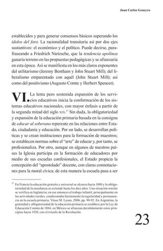 23 
Juan Carlos Geneyro 
establecidos y para generar consensos básicos superando los ídolos del foro. La racionalidad transitaría así por dos ejes sustantivos: el económico y el político. Puede decirse, parafraseando a Friedrich Nietzsche, que la tendencia apolínea ganaría terreno en las propuestas pedagógicas y se afianzaría en esta época. Así se manifiesta en los más claros exponentes del utilitarismo (Jeremy Bentham y John Stuart Mill); del liberalismo emparentado con aquél (John Stuart Mill); así como del positivismo (Augusto Comte y Herbert Spencer). 
VI. La lenta pero sostenida expansión de los servicios educativos inicia la conformación de los sistemas educativos nacionales, con mayor énfasis a partir de la segunda mitad del siglo xix.17 Sin duda, la obligatoriedad y expansión de la educación primaria basada en la consigna de educar al soberano repercute en las relaciones entre Estado, ciudadanía y educación. Por un lado, se desarrollan políticas y se crean instituciones para la formación de maestros; se establecen normas sobre el “arte” de educar y, por tanto, se profesionaliza. Por otro, aunque en algunos de nuestros países la Iglesia participa en la formación de educadores por medio de sus escuelas confesionales, el Estado propicia la concepción del “apostolado” docente, con claras connotaciones para la moral cívica; de esta manera la escuela pasa a ser 
17 En Francia la educación gratuita y universal se alcanza hacia 1880 y la obligatoriedad de la enseñanza se extiende hasta los diez años. Una situación similar se verifica en Inglaterra; en ese entonces el trabajo infantil, principalmente en las actividades rurales, condicionaba fuertemente la regularidad y permanencia en la escuela primaria. Véase M. Lyons, 2006, pp. 90-92. En Argentina, la gratuidad y obligatoriedad de la educación primaria se establece por la Ley de Educación Común de 1884; en México se afianzan decididamente estos principios hacia 1920, con el triunfo de la Revolución.  