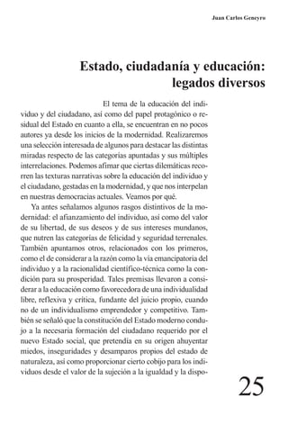 25 
Juan Carlos Geneyro 
El tema de la educación del indi- viduo y del ciudadano, así como del papel protagónico o re- sidual del Estado en cuanto a ella, se encuentran en no pocos autores ya desde los inicios de la modernidad. Realizaremos una selección interesada de algunos para destacar las distintas miradas respecto de las categorías apuntadas y sus múltiples interrelaciones. Podemos afimar que ciertas dilemáticas recorren las texturas narrativas sobre la educación del individuo y el ciudadano, gestadas en la modernidad, y que nos interpelan en nuestras democracias actuales. Veamos por qué. 
Ya antes señalamos algunos rasgos distintivos de la modernidad: el afianzamiento del individuo, así como del valor de su libertad, de sus deseos y de sus intereses mundanos, que nutren las categorías de felicidad y seguridad terrenales. También apuntamos otros, relacionados con los primeros, como el de considerar a la razón como la vía emancipatoria del individuo y a la racionalidad científico-técnica como la condición para su prosperidad. Tales premisas llevaron a considerar a la educación como favorecedora de una individualidad libre, reflexiva y crítica, fundante del juicio propio, cuando no de un individualismo emprendedor y competitivo. También se señaló que la constitución del Estado moderno condujo a la necesaria formación del ciudadano requerido por el nuevo Estado social, que pretendía en su origen ahuyentar miedos, inseguridades y desamparos propios del estado de naturaleza, así como proporcionar cierto cobijo para los individuos desde el valor de la sujeción a la igualdad y la dispoEstado, 
ciudadanía y educación: 
legados diversos  