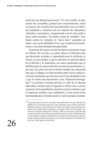 26 
Estado, ciudadanía y educación: las fuerzas de la democracia 
sición de una libertad promisoria.19 En este sentido, la educación fue concebida, gradual pero crecientemente, como un proceso de socialización que pretendía crear un individuo adaptado y conforme con un conjunto de indicadores culturales y normativos, compartiendo con los otros individuos, como mandato, “un fondo común de verdades”. Este fondo común de verdades, lo “sacro laico”, apuntaba sin duda a una cierta identidad cívica, que conducía necesariamente a una determinada homogeneidad. 
Expuestas de manera sucinta las ópticas apuntadas surge un dilema: Por un lado, a) ¿cómo educar al individuo para que desarrolle actitudes y capacidades para la reflexión, la crítica, el juicio propio y que le permitan un ejercicio pleno de la libertad y la autonomía, así como condiciones que lo habiliten para la consecución de sus intereses particulares; y, por otro, b) ¿cómo proveer al mismo tiempo una educación para que se adapte a un determinado orden social, político y cultural constituido, que favorezca en él una identidad cívica y que lo remita necesariamente a una “educación homogénea”? La primera vertiente prioriza el valor de la libertad individual, mientras que la segunda se refiere más a ciertos caracteres de la igualdad de sujeción a ciertos mandatos, que le imprimen sentido a una ciudadanía y a una moral cívica demandadas por el Estado-nación y/o por la propia sociedad. 
19 Se presenta aquí una de las vicisitudes más profundas de las que albergan los legados que se comentan respecto de estas cuestiones, que se refiere a las proximidades y lejanías en las relaciones entre dos de los valores más preciados en el ideario de la modernidad: la igualdad y la libertad. Sobre este tema puede consultarse el excelente trabajo de R. Vázquez, 2006; por otra parte, esta obra deja en claro que dentro del mismo pensamiento liberal existe una variedad de matices que conlleva a distintas perspectivas de la educación. Reiteramos: nadie mejor que Norberto Bobbio para resumir esa relación axiológica tan dilemática en una frase: ¿Más iguales o más libres?  