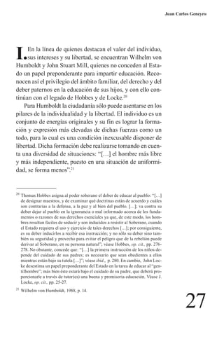 27 
Juan Carlos Geneyro 
I. En la línea de quienes destacan el valor del individuo, sus intereses y su libertad, se encuentran Wilhelm von Humboldt y John Stuart Mill, quienes no conceden al Estado un papel preponderante para impartir educación. Reconocen así el privilegio del ámbito familiar, del derecho y del deber paternos en la educación de sus hijos, y con ello continúan con el legado de Hobbes y de Locke.20 
Para Humboldt la ciudadanía sólo puede asentarse en los pilares de la individualidad y la libertad. El individuo es un conjunto de energías originales y su fin es lograr la formación y expresión más elevadas de dichas fuerzas como un todo, para lo cual es una condición inexcusable disponer de libertad. Dicha formación debe realizarse tomando en cuenta una diversidad de situaciones: “[…] el hombre más libre y más independiente, puesto en una situación de uniformidad, se forma menos”.21 
20 Thomas Hobbes asigna al poder soberano el deber de educar al pueblo: “[…] de designar maestros, y de examinar qué doctrinas están de acuerdo y cuáles son contrarias a la defensa, a la paz y al bien del pueblo. […]; va contra su deber dejar al pueblo en la ignorancia o mal informado acerca de los fundamentos o razones de sus derechos esenciales ya que, de este modo, los hombres resultan fáciles de seducir y son inducidos a resistir al Soberano, cuando el Estado requiera el uso y ejercicio de tales derechos […]; por consiguiente, es su deber inducirlos a recibir esa instrucción; y no sólo su deber sino también su seguridad y provecho para evitar el peligro que de la rebelión puede derivar al Soberano, en su persona natural”; véase Hobbes, op. cit., pp. 276- 278. No obstante, concede que: “[…] la primera instrucción de los niños depende del cuidado de sus padres; es necesario que sean obedientes a ellos mientras están bajo su tutela […]”; véase ibíd., p. 280. En cambio, John Locke desestima un papel preponderante del Estado en la tarea de educar al “gentilhombre”; más bien éste estará bajo el cuidado de su padre, que deberá proporcionarle a través de tutor(es) una buena y promisoria educación. Véase J. Locke, op. cit., pp. 25-27. 
21 Wilhelm von Humboldt, 1988, p. 14.  