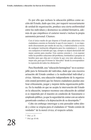 28 
Estado, ciudadanía y educación: las fuerzas de la democracia 
Es por ello que rechaza la educación pública como acción del Estado, dado que éste, por requerir necesariamente de unidad de organización, produce una cierta uniformidad entre los individuos y desmerece su calidad formativa, además de que empobrece el carácter moral e incluso la propia autonomía personal. Citamos: 
Casi el único medio de que dispone el Estado para adoctrinar a los ciudadanos consiste en formular lo que él cree mejor […]; en imponerlo directamente por medio de una ley, o indirectamente a través de cualquier institución obligatoria para los ciudadanos […]; pero, sea cualquiera el método que siga, siempre se alejará demasiado del mejor camino para enseñar. Este camino consiste […] en exponer todas las posibles soluciones del problema, limitándose a preparar al hombre para que elija por sí mismo la que crea más adecuada; o, mejor aún, para que él mismo la “descubra” desde la correspondiente exposición de todos los obstáculos.22 
Para Humboldt, una “educación homogénea” no es aconsejable para la formación del individuo, dado que una excesiva actuación del Estado conduce a la mediocridad individual y cívica. Además, una educación independiente de la organización estatal permitirá que los futuros ciudadanos puedan analizar críticamente, juzgar y mejorar dicha organización política. En la medida en que no acepta la intervención del Estado en la educación, tampoco reconoce una educación de calidad si es impartida por el maestro en condición de funcionario o empleado público, ya que la seguridad de contar con un salario garantizado conduce a la depreciación de su desempeño.23 
Cabe sin embargo interrogar a este pensador sobre dónde y cómo se origina para el ciudadano el “fondo común de verdades” de la moral cívica; al respecto señala: 
22 Ibíd, p. 25. 
23 Ibíd, pp. 65-66.  