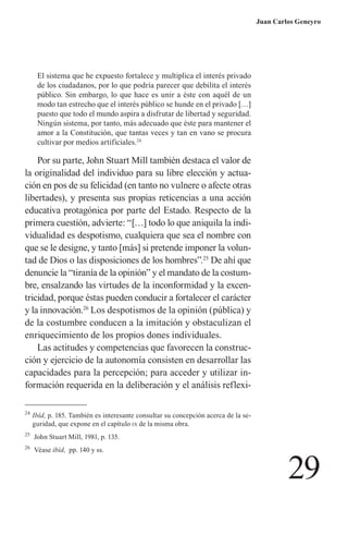 29 
Juan Carlos Geneyro 
El sistema que he expuesto fortalece y multiplica el interés privado de los ciudadanos, por lo que podría parecer que debilita el interés público. Sin embargo, lo que hace es unir a éste con aquél de un modo tan estrecho que el interés público se hunde en el privado […] puesto que todo el mundo aspira a disfrutar de libertad y seguridad. Ningún sistema, por tanto, más adecuado que éste para mantener el amor a la Constitución, que tantas veces y tan en vano se procura cultivar por medios artificiales.24 
Por su parte, John Stuart Mill también destaca el valor de la originalidad del individuo para su libre elección y actuación en pos de su felicidad (en tanto no vulnere o afecte otras libertades), y presenta sus propias reticencias a una acción educativa protagónica por parte del Estado. Respecto de la primera cuestión, advierte: “[…] todo lo que aniquila la individualidad es despotismo, cualquiera que sea el nombre con que se le designe, y tanto [más] si pretende imponer la voluntad de Dios o las disposiciones de los hombres”.25 De ahí que denuncie la “tiranía de la opinión” y el mandato de la costumbre, ensalzando las virtudes de la inconformidad y la excentricidad, porque éstas pueden conducir a fortalecer el carácter y la innovación.26 Los despotismos de la opinión (pública) y de la costumbre conducen a la imitación y obstaculizan el enriquecimiento de los propios dones individuales. 
Las actitudes y competencias que favorecen la construcción y ejercicio de la autonomía consisten en desarrollar las capacidades para la percepción; para acceder y utilizar información requerida en la deliberación y el análisis reflexi24 
Ibíd, p. 185. También es interesante consultar su concepción acerca de la seguridad, que expone en el capítulo ix de la misma obra. 
25 John Stuart Mill, 1981, p. 135. 
26 Véase ibíd, pp. 140 y ss.  