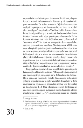 30 
Estado, ciudadanía y educación: las fuerzas de la democracia 
vo; en el discernimiento para la toma de decisiones y la preferencia moral; así como en la firmeza y el autodominio para sostenerlas. De ahí su sentencia: “Quien hace una cosa cualquiera porque esa es la costumbre no hace en verdad elección alguna”. Apelando a Von Humboldt, destaca el valor de la originalidad que se nutre de la diversidad de la naturaleza humana y del vigor puesto para el desarrollo de las fuerzas interiores que cada individuo posee y hacen de él “una cosa viva”.27 Al tenor de lo expuesto debemos señalar, empero, que en otra de sus obras, El utilitarismo, Mill le concede a la opinión pública –junto con la educación– el carácter de recurso para armonizar el interés particular que mueve al individuo al elegir y actuar en consecuencia para alcanzar placer (felicidad) con el interés común. Surge entonces la 
suposición de que la propia sociedad civil adquiere una función pedagógica y educativa para que la expresión y conse- cución del deseo individual no socave el interés común.28 
En su rechazo taxativo de que sea el Estado quien imparta la educación, el filósofo sostiene: “Me opondré tanto como el que más a que toda o una gran parte de la educación del pueblo se ponga en manos del Estado. Todo cuanto se ha dicho sobre la importancia de la individualidad de carácter y de la diversidad de opiniones y conductas implica una diversidad en la educación […]. Una educación general del Estado es una mera invención para moldear al pueblo haciendo a todos exactamente iguales […]”.29 La educación queda así liberada 
27 Ibíd, pp. 128-130. 
28 John Stuart Mill, 1974, pp. 27-56. En este caso se registran en John Stuart Mill algunas contradicciones en cuanto a las relaciones entre individuo y ciudadanía, en lo que atañe al papel de la opinión pública. 
29 Ibíd., p. 194.  