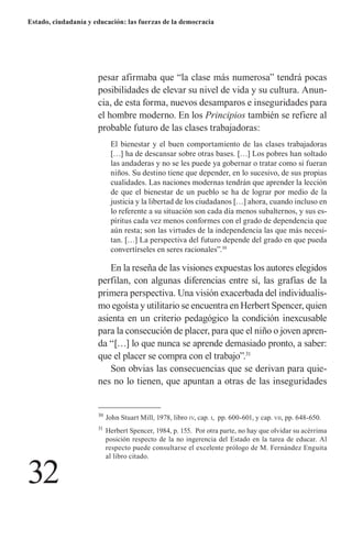 32 
Estado, ciudadanía y educación: las fuerzas de la democracia 
pesar afirmaba que “la clase más numerosa” tendrá pocas posibilidades de elevar su nivel de vida y su cultura. Anuncia, de esta forma, nuevos desamparos e inseguridades para el hombre moderno. En los Principios también se refiere al probable futuro de las clases trabajadoras: 
El bienestar y el buen comportamiento de las clases trabajadoras […] ha de descansar sobre otras bases. […] Los pobres han soltado las andaderas y no se les puede ya gobernar o tratar como si fueran niños. Su destino tiene que depender, en lo sucesivo, de sus propias cualidades. Las naciones modernas tendrán que aprender la lección de que el bienestar de un pueblo se ha de lograr por medio de la justicia y la libertad de los ciudadanos […] ahora, cuando incluso en lo referente a su situación son cada día menos subalternos, y sus espíritus cada vez menos conformes con el grado de dependencia que aún resta; son las virtudes de la independencia las que más necesitan. […] La perspectiva del futuro depende del grado en que pueda convertírseles en seres racionales”.30 
En la reseña de las visiones expuestas los autores elegidos perfilan, con algunas diferencias entre sí, las grafías de la primera perspectiva. Una visión exacerbada del individualismo egoísta y utilitario se encuentra en Herbert Spencer, quien asienta en un criterio pedagógico la condición inexcusable para la consecución de placer, para que el niño o joven aprenda “[…] lo que nunca se aprende demasiado pronto, a saber: que el placer se compra con el trabajo”.31 
Son obvias las consecuencias que se derivan para quienes no lo tienen, que apuntan a otras de las inseguridades 
30 John Stuart Mill, 1978, libro iv, cap. i, pp. 600-601, y cap. vii, pp. 648-650. 
31 Herbert Spencer, 1984, p. 155. Por otra parte, no hay que olvidar su acérrima posición respecto de la no ingerencia del Estado en la tarea de educar. Al respecto puede consultarse el excelente prólogo de M. Fernández Enguita al libro citado.  