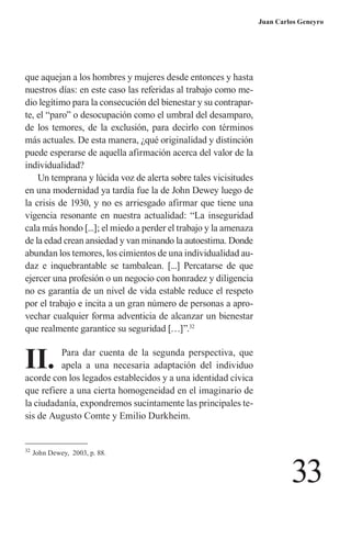 33 
Juan Carlos Geneyro 
que aquejan a los hombres y mujeres desde entonces y hasta nuestros días: en este caso las referidas al trabajo como medio legítimo para la consecución del bienestar y su contraparte, el “paro” o desocupación como el umbral del desamparo, de los temores, de la exclusión, para decirlo con términos más actuales. De esta manera, ¿qué originalidad y distinción puede esperarse de aquella afirmación acerca del valor de la individualidad? 
Un temprana y lúcida voz de alerta sobre tales vicisitudes en una modernidad ya tardía fue la de John Dewey luego de la crisis de 1930, y no es arriesgado afirmar que tiene una vigencia resonante en nuestra actualidad: “La inseguridad cala más hondo [...]; el miedo a perder el trabajo y la amenaza de la edad crean ansiedad y van minando la autoestima. Donde abundan los temores, los cimientos de una individualidad audaz e inquebrantable se tambalean. [...] Percatarse de que ejercer una profesión o un negocio con honradez y diligencia no es garantía de un nivel de vida estable reduce el respeto por el trabajo e incita a un gran número de personas a aprovechar cualquier forma adventicia de alcanzar un bienestar que realmente garantice su seguridad […]”.32 
II. Para dar cuenta de la segunda perspectiva, que apela a una necesaria adaptación del individuo acorde con los legados establecidos y a una identidad cívica que refiere a una cierta homogeneidad en el imaginario de la ciudadanía, expondremos sucintamente las principales tesis de Augusto Comte y Emilio Durkheim. 
32 John Dewey, 2003, p. 88.  