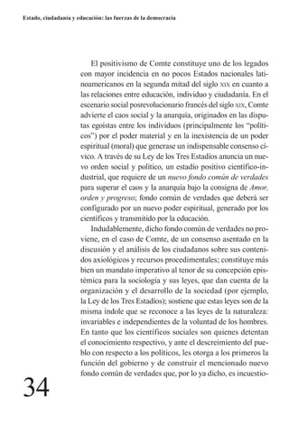 34 
Estado, ciudadanía y educación: las fuerzas de la democracia 
El positivismo de Comte constituye uno de los legados con mayor incidencia en no pocos Estados nacionales latinoamericanos en la segunda mitad del siglo xix en cuanto a las relaciones entre educación, individuo y ciudadanía. En el escenario social posrevolucionario francés del siglo xix, Comte advierte el caos social y la anarquía, originados en las disputas egoístas entre los individuos (principalmente los “políticos”) por el poder material y en la inexistencia de un poder espiritual (moral) que generase un indispensable consenso cívico. A través de su Ley de los Tres Estadíos anuncia un nuevo orden social y político, un estadío positivo científico-industrial, que requiere de un nuevo fondo común de verdades para superar el caos y la anarquía bajo la consigna de Amor, orden y progreso; fondo común de verdades que deberá ser configurado por un nuevo poder espiritual, generado por los científicos y transmitido por la educación. 
Indudablemente, dicho fondo común de verdades no proviene, en el caso de Comte, de un consenso asentado en la discusión y el análisis de los ciudadanos sobre sus contenidos axiológicos y recursos procedimentales; constituye más bien un mandato imperativo al tenor de su concepción epistémica para la sociología y sus leyes, que dan cuenta de la organización y el desarrollo de la sociedad (por ejemplo, la Ley de los Tres Estadíos); sostiene que estas leyes son de la misma índole que se reconoce a las leyes de la naturaleza: invariables e independientes de la voluntad de los hombres. En tanto que los científicos sociales son quienes detentan el conocimiento respectivo, y ante el descreimiento del pueblo con respecto a los políticos, les otorga a los primeros la función del gobierno y de construir el mencionado nuevo fondo común de verdades que, por lo ya dicho, es incuestio  