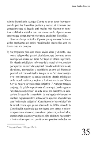 35 
Juan Carlos Geneyro 
nable e indubitable. Aunque Comte no es un autor muy reconocido por las filosofías política y social, sí tenemos que concederle que su legado está mucho más vigente en nuestras realidades sociales que las herencias de algunos otros autores que tienen mayor relevancia en dichas filosofías. 
Son tres los principales tópicos que queremos destacar de las propuestas del autor, relacionados todos ellos con los temas que nos ocupan: 
a) Su propuesta para una moral cívica clara y distinta, una nueva religiosidad para el ciudadano, que descansa en su concepción acerca del Gran Ser (que no el Ser Supremo). Un ideario axiológico, referente de la moral cívica, nutrido por quienes en su vida temporal han dado testimonios de altruismo, abnegación y sacrificios en pro del bienestar general; así como de todos los que en su “existencia objetiva” confirman con su actuación dicho ideario axiológico de la moral positiva y aspiran a fusionarse con ese “Gran Ser” al pasar a la “existencia subjetiva”.33 Aunque parezca un juego de palabras podemos afirmar que desde algunas “existencias objetivas”, en este caso, los maestros, la educación favorece la transmisión de un legado cívico-patrio que han dejado nuestros antecesores, quienes ahora tienen una “existencia subjetiva”. Constituyen lo “sacro laico” de la moral cívica, que ya no abreva de la Biblia, sino de la Constitución nacional; que no cuenta con santos y su correspondiente santoral, pero sí con próceres y efemérides; que no apela a salmos y cánticos, sino al himno nacional y a las canciones patrias; que tiene sus propios símbolos sa33 
Augusto Comte, 1974, pp. 117-131.  