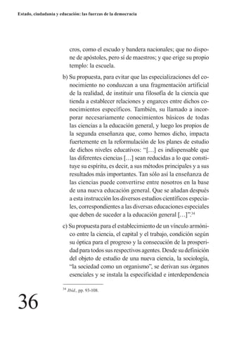 36 
Estado, ciudadanía y educación: las fuerzas de la democracia 
cros, como el escudo y bandera nacionales; que no dispone de apóstoles, pero sí de maestros; y que erige su propio templo: la escuela. 
b) Su propuesta, para evitar que las especializaciones del conocimiento no conduzcan a una fragmentación artificial de la realidad, de instituir una filosofía de la ciencia que tienda a establecer relaciones y engarces entre dichos conocimientos específicos. También, su llamado a incorporar necesariamente conocimientos básicos de todas las ciencias a la educación general, y luego los propios de la segunda enseñanza que, como hemos dicho, impacta fuertemente en la reformulación de los planes de estudio de dichos niveles educativos: “[…] es indispensable que las diferentes ciencias […] sean reducidas a lo que constituye su espíritu, es decir, a sus métodos principales y a sus resultados más importantes. Tan sólo así la enseñanza de las ciencias puede convertirse entre nosotros en la base de una nueva educación general. Que se añadan después a esta instrucción los diversos estudios científicos especiales, correspondientes a las diversas educaciones especiales que deben de suceder a la educación general […]”.34 
c) Su propuesta para el establecimiento de un vínculo armónico entre la ciencia, el capital y el trabajo, condición según su óptica para el progreso y la consecución de la prosperidad para todos sus respectivos agentes. Desde su definición del objeto de estudio de una nueva ciencia, la sociología, “la sociedad como un organismo”, se derivan sus órganos esenciales y se instala la especificidad e interdependencia 
34 Ibíd., pp. 93-108.  