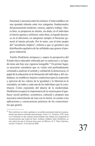 37 
Juan Carlos Geneyro 
funcional y necesaria entre los mismos. Comte establece así una ajustada relación entre tres categorías fundacionales del pensamiento moderno: ciencia, capital y trabajo. Ahora bien, su propuesta no alienta, sin duda, en el individuo el interés egoísta y utilitario; antes bien, su legado descansa en el altruismo, en anteponer siempre el bienestar general al interés privado. Por lo tanto, con el tinte propio del “socialismo utópico”, exhorta a que se garantice una distribución equitativa de las utilidades que genere el progreso industrial. 
Emilio Durkheim enriquece y supera la perspectiva del Estado ético-educador esbozada por su antecesor y su legado tiene aún hoy una vigencia innegable.35 En primer lugar, es necesario considerar que su visión está profundamente orientada a analizar el sentido y calidad de la democracia; el papel de la educación en la formación del individuo y del ciudadano; en establecer mejores condiciones para la expresión y ejercicio de los valores de la igualdad y la libertad en la sociedad y en todos y cada uno de los individuos que la cons- 
tituyen. Como exponente del ideario de la modernidad, Durkheim recupera la importancia de la ciencia para el quehacer social (político, económico, cultural) y propone una necesaria interrelación de ésta con la moral, en cuanto a las aplicaciones y consecuencias prácticas de los conocimientos que genera. 
35 Para sintetizar su visión, apelamos a un análisis pormenorizado de su pensamiento que hemos realizado anteriormente. Véase: J. C. Geneyro, 1991. Justo en el momento en que estamos desarrollando este trabajo nos congratula el reconocimiento que acaba de hacer Anthony Giddens sobre Durkheim, en una entrevista que le hicieran hace poco en México, D. F. Véase Reforma, sección “Cultura”, 15 de abril de 2008.  