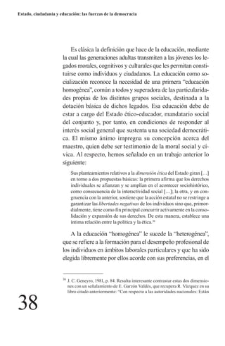 38 
Estado, ciudadanía y educación: las fuerzas de la democracia 
Es clásica la definición que hace de la educación, mediante la cual las generaciones adultas transmiten a las jóvenes los legados morales, cognitivos y culturales que les permitan constituirse como individuos y ciudadanos. La educación como socialización reconoce la necesidad de una primera “educación homogénea”, común a todos y superadora de las particularidades propias de los distintos grupos sociales, destinada a la dotación básica de dichos legados. Esa educación debe de estar a cargo del Estado ético-educador, mandatario social del conjunto y, por tanto, en condiciones de responder al interés social general que sustenta una sociedad democrática. El mismo ánimo impregna su concepción acerca del maestro, quien debe ser testimonio de la moral social y cívica. Al respecto, hemos señalado en un trabajo anterior lo siguiente: 
Sus planteamientos relativos a la dimensión ética del Estado giran […] en torno a dos propuestas básicas: la primera afirma que los derechos individuales se afianzan y se amplían en el acontecer sociohistórico, como consecuencia de la interactividad social […]; la otra, y en congruencia con la anterior, sostiene que la acción estatal no se restringe a garantizar las libertades negativas de los individuos sino que, primordialmente, tiene como fin principal concurrir activamente en la consolidación y expansión de sus derechos. De esta manera, establece una íntima relación entre la política y la ética.36 
A la educación “homogénea” le sucede la “heterogénea”, que se refiere a la formación para el desempeño profesional de los individuos en ámbitos laborales particulares y que ha sido elegida libremente por ellos acorde con sus preferencias, en el 
36 J. C. Geneyro, 1981, p. 84. Resulta interesante contrastar estas dos dimensiones con un señalamiento de E. Garzón Valdés, que recupera R. Vázquez en su libro citado anteriormente: “Con respecto a las autoridades nacionales: Están  