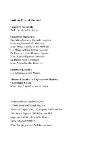 Instituto Federal Electoral 
Consejero Presidente 
Dr. Leonardo Valdés Zurita 
Consejeros Electorales 
Dra. María Macarita Elizondo Gasperín 
Mtro. Virgilio Andrade Martínez 
Mtro. Marco Antonio Baños Martínez 
Lic. Marco Antonio Gómez Alcántar 
Dr. Francisco Javier Guerrero Aguirre 
Mtro. Alfredo Figueroa Fernández 
Dr. Benito Nacif Hernández 
Mtro. Arturo Sánchez Gutiérrez 
Secretario Ejecutivo 
Lic. Edmundo Jacobo Molina 
Director Ejecutivo de Capacitación Electoral 
y Educación Cívica 
Mtro. Hugo Alejandro Concha Cantú 
Primera edición, octubre de 2009 
© 2009, Instituto Federal Electoral 
Viaducto Tlalpan núm. 100, esquina Periférico Sur 
Col. Arenal Tepepan, 14610 México, D. F. 
Impreso en México/Printed in Mexico 
ISBN: 978-607-757215-2 
(Distribución gratuita. Prohibida su venta)  