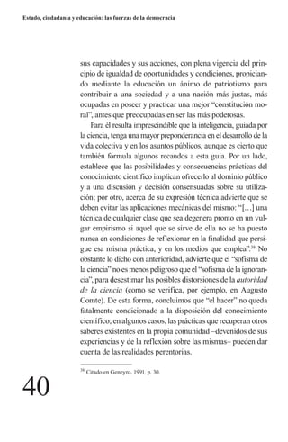 40 
Estado, ciudadanía y educación: las fuerzas de la democracia 
sus capacidades y sus acciones, con plena vigencia del principio de igualdad de oportunidades y condiciones, propiciando mediante la educación un ánimo de patriotismo para 
contribuir a una sociedad y a una nación más justas, más ocupadas en poseer y practicar una mejor “constitución moral”, antes que preocupadas en ser las más poderosas. 
Para él resulta imprescindible que la inteligencia, guiada por la ciencia, tenga una mayor preponderancia en el desarrollo de la vida colectiva y en los asuntos públicos, aunque es cierto que también formula algunos recaudos a esta guía. Por un lado, establece que las posibilidades y consecuencias prácticas del conocimiento científico implican ofrecerlo al dominio público y a una discusión y decisión consensuadas sobre su utilización; por otro, acerca de su expresión técnica advierte que se deben evitar las aplicaciones mecánicas del mismo: “[…] una técnica de cualquier clase que sea degenera pronto en un vulgar empirismo si aquel que se sirve de ella no se ha puesto nunca en condiciones de reflexionar en la finalidad que persigue esa misma práctica, y en los medios que emplea”.38 No obstante lo dicho con anterioridad, advierte que el “sofisma de la ciencia” no es menos peligroso que el “sofisma de la ignorancia”, para desestimar las posibles distorsiones de la autoridad de la ciencia (como se verifica, por ejemplo, en Augusto Comte). De esta forma, concluimos que “el hacer” no queda fatalmente condicionado a la disposición del conocimiento científico; en algunos casos, las prácticas que recuperan otros saberes existentes en la propia comunidad –devenidos de sus experiencias y de la reflexión sobre las mismas– pueden dar cuenta de las realidades perentorias. 
38 Citado en Geneyro, 1991, p. 30.  