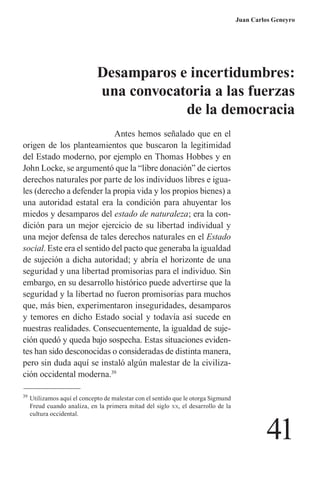 41 
Juan Carlos Geneyro 
Antes hemos señalado que en el origen de los planteamientos que buscaron la legitimidad del Estado moderno, por ejemplo en Thomas Hobbes y en John Locke, se argumentó que la “libre donación” de ciertos derechos naturales por parte de los individuos libres e iguales (derecho a defender la propia vida y los propios bienes) a una autoridad estatal era la condición para ahuyentar los miedos y desamparos del estado de naturaleza; era la condición para un mejor ejercicio de su libertad individual y una mejor defensa de tales derechos naturales en el Estado social. Este era el sentido del pacto que generaba la igualdad de sujeción a dicha autoridad; y abría el horizonte de una seguridad y una libertad promisorias para el individuo. Sin embargo, en su desarrollo histórico puede advertirse que la seguridad y la libertad no fueron promisorias para muchos que, más bien, experimentaron inseguridades, desamparos y temores en dicho Estado social y todavía así sucede en nuestras realidades. Consecuentemente, la igualdad de sujeción quedó y queda bajo sospecha. Estas situaciones evidentes han sido desconocidas o consideradas de distinta manera, pero sin duda aquí se instaló algún malestar de la civilización occidental moderna.39 
39 Utilizamos aquí el concepto de malestar con el sentido que le otorga Sigmund Freud cuando analiza, en la primera mitad del siglo xx, el desarrollo de la cultura occidental. 
Desamparos e incertidumbres: 
una convocatoria a las fuerzas 
de la democracia  