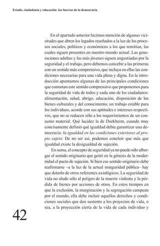 42 
Estado, ciudadanía y educación: las fuerzas de la democracia 
En el apartado anterior hicimos mención de algunas vicisitudes que abren los legados reseñados a la luz de los procesos sociales, políticos y económicos a los que remitían, las cuales siguen presentes en nuestro mundo actual. Las generaciones adultas y las más jóvenes siguen angustiadas por la seguridad y el trabajo, pero debemos concebir a las primeras con un sentido más comprensivo, que incluya en ellas las condiciones necesarias para una vida plena y digna. En la introducción apuntamos algunas de las principales condiciones que connotan este sentido comprensivo que proponemos para la seguridad de vida de todos y cada uno de los ciudadanos: alimentación, salud, abrigo, educación, disposición de los bienes culturales y del conocimento; un trabajo estable para los individuos, acorde con sus aptitudes e intereses respectivos, que no se reducen sólo a los requerimientos de un consumo material. Qué lucidez la de Durkheim, cuando muy concisamente definió qué igualdad debía garantizar una democracia: la igualdad en las condiciones exteriores al propio sujeto. De no ser así, podemos concluir que más que igualdad existe la desigualdad de sujeción. 
En suma, el concepto de seguridad ya no puede sólo albergar el sentido originario que gestó en la génesis de la modernidad el pacto de sujeción. Si bien ese sentido originario debe reafirmarse –a la luz de la actual inseguridad pública– hay que dotarlo de otros referentes axiológicos. La seguridad de vida no alude sólo al peligro de la muerte violenta y la pérdida de bienes por acciones de otros. En estos tiempos en que la exclusión, la marginación y la segregación campean por el mundo, ella debe incluir aquellos derechos y condiciones sociales que dan sustento a los proyectos de vida, o sea, a la proyección cierta de la vida de cada individuo y  