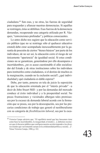 43 
Juan Carlos Geneyro 
ciudadano.40 Son esas, y no otras, las fuerzas de seguridad para resguardar y afianzar nuestras democracias. Si aquéllas se restringen, éstas se debilitan. Esas fuerzas de la democracia demandan, recuperando una categoría utilizada por R. Vázquez, “convenciones profundas” y políticas consecuentes. 
Lo antes dicho nos sugiere que la educación como servicio público (que no se restringe sólo al quehacer educativo estatal) debe estar acompañada inexcusablemente por la garantía de posesión de ciertos “bienes básicos” por parte de los individuos; de no ser así, la educación corre el riesgo de ser únicamente “apariencia” de igualdad social. Si estas condiciones no se garantizan, generándose por ello desamparos e incertidumbres, ¿no es acaso cuestionable el afán socializador del Estado y de otras instituciones sobre los individuos para instituirlos como ciudadanos, si el destino de muchos es la marginación, cuando no la exclusión social?; ¿qué individualidad y qué ciudadanía es dable esperar? 
Debe, por tanto, ponerse en tela de juicio la suposición de que la educación orientada por el “interés privado” –a decir de John Stuart Mill– y por las demandas del mercado conduce al éxito individual y a la prosperidad social. No pocas frustraciones y vicisitudes albergan tales premisas: sea por la escasez de demanda laboral acorde con la formación que se posea, sea por la desocupación, sea por las precarias condiciones de trabajo que generó el neoliberalismo con su categoría de flexibilización laboral, sea por la esca40 
Victoria Camps advierte que: “El equilibrio moral que hoy buscamos tiene como base la incertidumbre, la inseguridad, el miedo […]; debemos reconocer que el discurso público que configura nuestra acción responde a los diversos miedos que van tomando cuerpo en la cotidianeidad política y social […]”. Véase Victoria Camps, 1988, p. 112.  