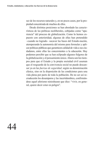 44 
Estado, ciudadanía y educación: las fuerzas de la democracia 
sez de los recursos naturales y, en no pocos casos, por la propiedad concentrada de muchos de ellos. 
Desde distintas posiciones se han abordado las características de las políticas neoliberales, cobijadas como “apariencia” del proceso de globalización. Como lo hemos expuesto con anterioridad, algunas de ellas han pretendido –cuando no logrado– socavar las bases del Estado-nación, atemperando la autonomía del mismo para formular y aplicar políticas públicas que garanticen calidad de vida a sus ciudadanos, entre ellas las concernientes a la educación. Hoy podemos percibir que se han eclipsado algunos fulgores de la globalización y el pensamiento único. Ahora son los tiempos para que el Estado y la propia sociedad civil asuman que el resguardo de la convivencia social no puede descansar ya en las fuerzas de seguridad, según su denominación clásica, sino en la disposición de las condiciones para una vida plena por parte de toda la población. De no ser así recrudecerán los desamparos y las incertidumbres, confirmándose aquel aforismo nietzsheano que dice: “vivir, en general, quiere decir estar en peligro”.  