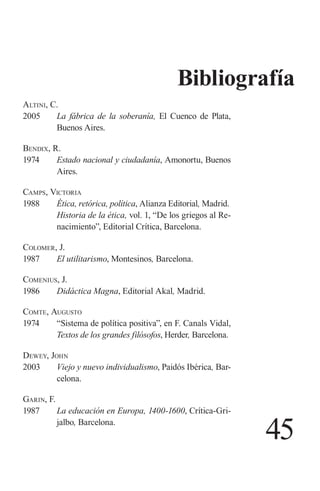 45 
A 
ltini, C. 
2005 La fábrica de la soberanía, El Cuenco de Plata, Buenos Aires. 
Bendix, R. 
1974 Estado nacional y ciudadanía, Amonortu, Buenos Aires. 
Camps, Victoria 
1988 Ética, retórica, política, Alianza Editorial, Madrid. 
Historia de la ética, vol. 1, “De los griegos al Renacimiento”, Editorial Crítica, Barcelona. 
Colomer, J. 
1987 El utilitarismo, Montesinos, Barcelona. 
Comenius, J. 
1986 Didáctica Magna, Editorial Akal, Madrid. 
Comte, Augusto 
1974 “Sistema de política positiva”, en F. Canals Vidal, Textos de los grandes filósofos, Herder, Barcelona. 
D 
ewey, John 
2003 Viejo y nuevo individualismo, Paidós Ibérica, Barcelona. 
Garin, F. 
1987 La educación en Europa, 1400-1600, Crítica-Grijalbo, Barcelona. 
Bibliografía  