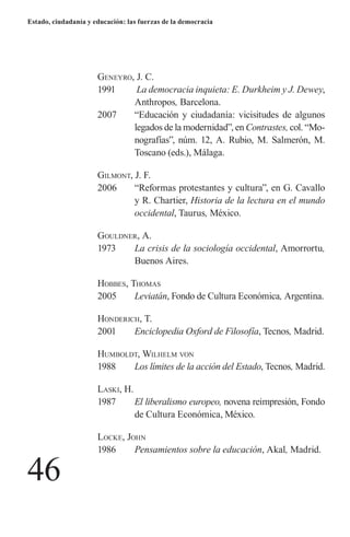 46 
Estado, ciudadanía y educación: las fuerzas de la democracia 
Geneyro, J. C. 
1991 La democracia inquieta: E. Durkheim y J. Dewey, Anthropos, Barcelona. 
2007 “Educación y ciudadanía: vicisitudes de algunos legados de la modernidad”, en Contrastes, col. “Monografías”, núm. 12, A. Rubio, M. Salmerón, M. Toscano (eds.), Málaga. 
Gilmont, J. F. 
2006 “Reformas protestantes y cultura”, en G. Cavallo y R. Chartier, Historia de la lectura en el mundo occidental, Taurus, México. 
Gouldner, A. 
1973 La crisis de la sociología occidental, Amorrortu, Buenos Aires. 
H 
obbes, Thomas 
2005 Leviatán, Fondo de Cultura Económica, Argentina. 
H 
onderich, T. 
2001 Enciclopedia Oxford de Filosofía, Tecnos, Madrid. 
H 
umboldt, Wilhelm von 
1988 Los límites de la acción del Estado, Tecnos, Madrid. 
L 
aski, H. 
1987 El liberalismo europeo, novena reimpresión, Fondo de Cultura Económica, México. 
L 
ocke, John 
1986 Pensamientos sobre la educación, Akal, Madrid.  