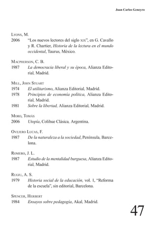 47 
Juan Carlos Geneyro 
L 
yons, M. 
2006 “Los nuevos lectores del siglo xix”, en G. Cavallo y R. Chartier, Historia de la lectura en el mundo occidental, Taurus, México. 
Macpherson, C. B. 
1987 La democracia liberal y su época, Alianza Editorial, Madrid. 
Mill, John Stuart 
1974 El utilitarismo, Alianza Editorial, Madrid. 
1978 Principios de economía política, Alianza Editorial, Madrid. 
1981 Sobre la libertad, Alianza Editorial, Madrid. 
Moro, Tomás 
2006 Utopía, Colihue Clásica, Argentina. 
O 
vejero Lucas, F. 
1987 De la naturaleza a la sociedad, Península, Barcelona. 
R 
omero, J. L. 
1987 Estudio de la mentalidad burguesa, Alianza Editorial, Madrid. 
R 
ugiu, A. S. 
1979 Historia social de la educación, vol. 1, “Reforma de la escuela”, sin editorial, Barcelona. 
S 
p 
encer, Herbert 
1984 Ensayos sobre pedagogía, Akal, Madrid.  