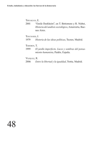 48 
Estado, ciudadanía y educación: las fuerzas de la democracia 
T 
iryakian, E. 
2001 “Emile Durkheim”, en T. Bottomore y R. Nisbet, Historia del análisis sociológico, Amorrortu, Buenos Aires. 
T 
ouchard, J. 
1979 Historia de las ideas políticas, Tecnos, Madrid. 
T 
odorov, T. 
1999 El jardín imperfecto. Luces y sombras del pensamiento humanista, Paidós, España. 
V 
ázquez, R. 
2006 Entre la libertad y la igualdad, Trotta, Madrid.  