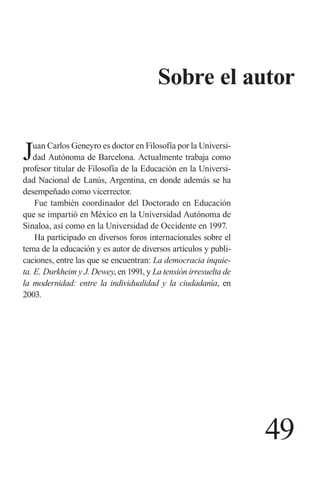 49 
Sobre el autor 
Juan Carlos Geneyro es doctor en Filosofía por la Universidad Autónoma de Barcelona. Actualmente trabaja como profesor titular de Filosofía de la Educación en la Universidad Nacional de Lanús, Argentina, en donde además se ha desempeñado como vicerrector. 
Fue también coordinador del Doctorado en Educación que se impartió en México en la Universidad Autónoma de Sinaloa, así como en la Universidad de Occidente en 1997. 
Ha participado en diversos foros internacionales sobre el tema de la educación y es autor de diversos artículos y publicaciones, entre las que se encuentran: La democracia inquieta. E. Durkheim y J. Dewey, en 1991, y La tensión irresuelta de la modernidad: entre la individualidad y la ciudadanía, en 2003.  