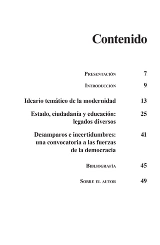 Contenido 
Presentación 7 
Introducción 9 
Ideario temático de la modernidad 13 
Estado, ciudadanía y educación: 25 
legados diversos 
Desamparos e incertidumbres: 41 
una convocatoria a las fuerzas 
de la democracia 
Bibliografía 45 
Sobre el autor 49 
 