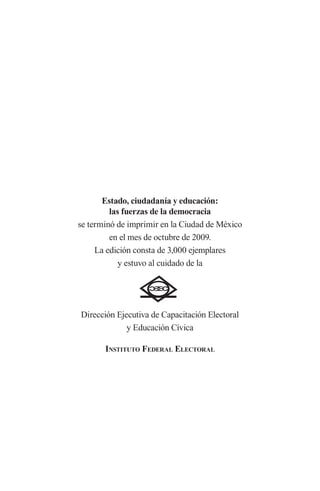 Estado, ciudadanía y educación: las fuerzas de la democracia 
se terminó de imprimir en la Ciudad de México 
en el mes de octubre de 2009. 
La edición consta de 3,000 ejemplares 
y estuvo al cuidado de la 
Dirección Ejecutiva de Capacitación Electoral 
y Educación Cívica 
I 
nstituto Federal Electoral 