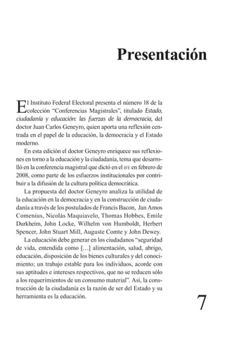 7 
Presentación 
El Instituto Federal Electoral presenta el número 18 de la colección “Conferencias Magistrales”, titulado Estado, ciudadanía y educación: las fuerzas de la democracia, del doctor Juan Carlos Geneyro, quien aporta una reflexión centrada en el papel de la educación, la democracia y el Estado moderno. 
En esta edición el doctor Geneyro enriquece sus reflexiones en torno a la educación y la ciudadanía, tema que desarrolló en la conferencia magistral que dictó en el ife en febrero de 2008, como parte de los esfuerzos institucionales por contribuir a la difusión de la cultura política democrática. 
La propuesta del doctor Geneyro analiza la utilidad de la educación en la democracia y en la construcción de ciudadanía a través de los postulados de Francis Bacon, Jan Amos Comenius, Nicolás Maquiavelo, Thomas Hobbes, Emile Durkheim, John Locke, Wilhelm von Humboldt, Herbert Spencer, John Stuart Mill, Auguste Comte y John Dewey. 
La educación debe generar en los ciudadanos “seguridad de vida, entendida como […] alimentación, salud, abrigo, educación, disposición de los bienes culturales y del conocimiento; un trabajo estable para los individuos, acorde con sus aptitudes e intereses respectivos, que no se reducen sólo a los requerimientos de un consumo material”. Así, la construcción de la ciudadanía es la razón de ser del Estado y su herramienta es la educación.  